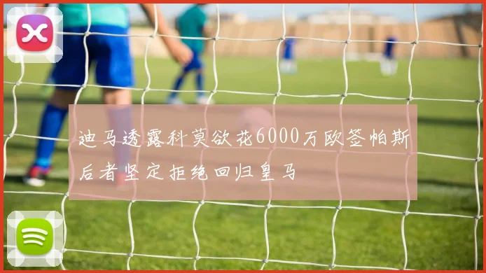 迪马透露科莫欲花6000万欧签帕斯后者坚定拒绝回归皇马