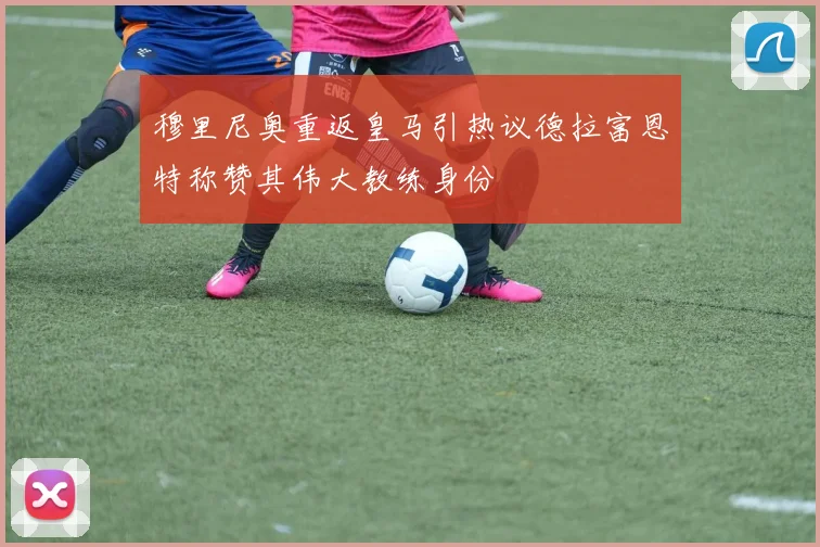 穆里尼奥重返皇马引热议德拉富恩特称赞其伟大教练身份