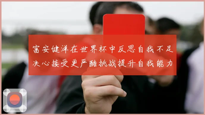 富安健洋在世界杯中反思自我不足决心接受更严酷挑战提升自我能力