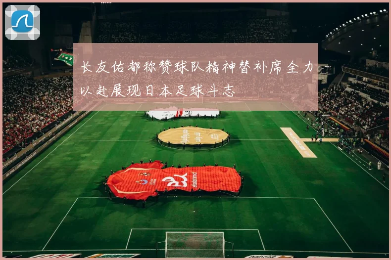 长友佑都称赞球队精神替补席全力以赴展现日本足球斗志