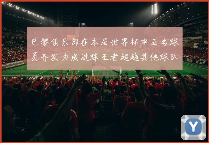 巴黎俱乐部在本届世界杯中五名球员齐发力成进球王者超越其他球队