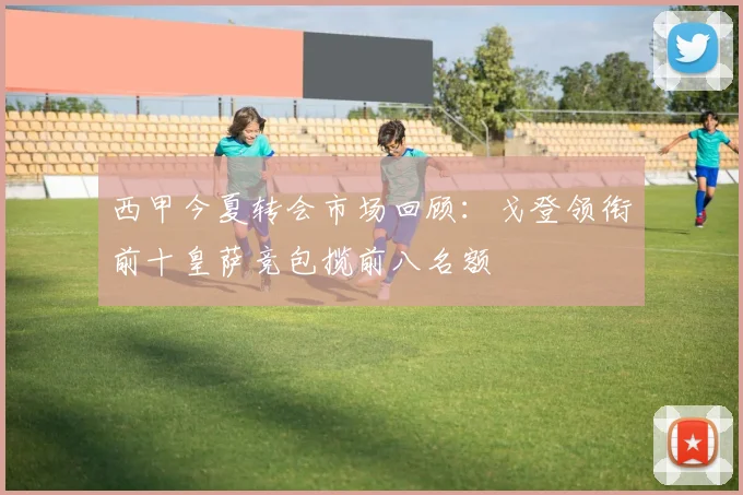 西甲今夏转会市场回顾：戈登领衔前十皇萨竞包揽前八名额