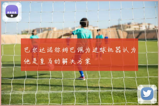 巴尔达诺称姆巴佩为进球机器认为他是皇马的解决方案