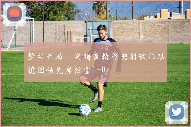 梦幻开局！恩梅查精彩兜射破门助德国领先库拉索1-0