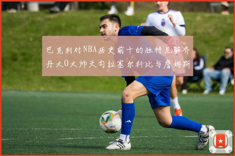 巴克利对NBA历史前十的独特见解乔丹大O大帅天勾拉塞尔科比与詹姆斯排名分析
