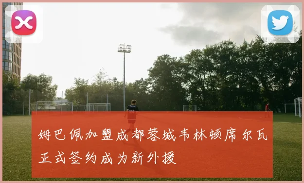 姆巴佩加盟成都蓉城韦林顿席尔瓦正式签约成为新外援