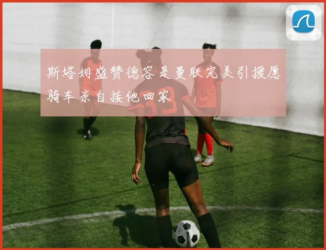 斯塔姆盛赞德容是曼联完美引援愿骑车亲自接他回家