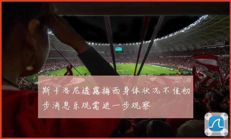 斯卡洛尼透露梅西身体状况不佳初步消息乐观需进一步观察