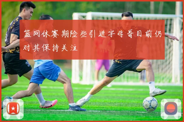 篮网休赛期险些引进字母哥目前仍对其保持关注