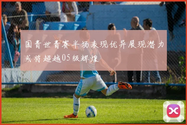 国青世青赛半场表现优异展现潜力或将超越05级辉煌