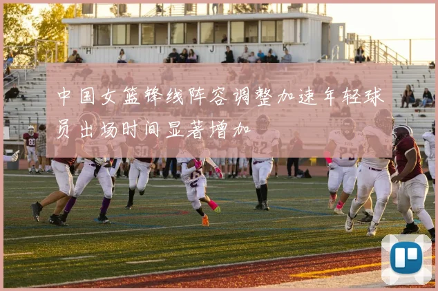 中国女篮锋线阵容调整加速年轻球员出场时间显著增加