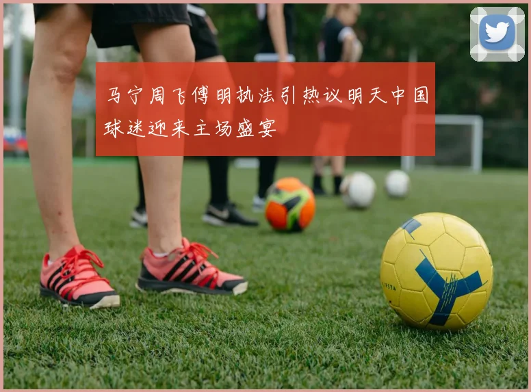 马宁周飞傅明执法引热议明天中国球迷迎来主场盛宴