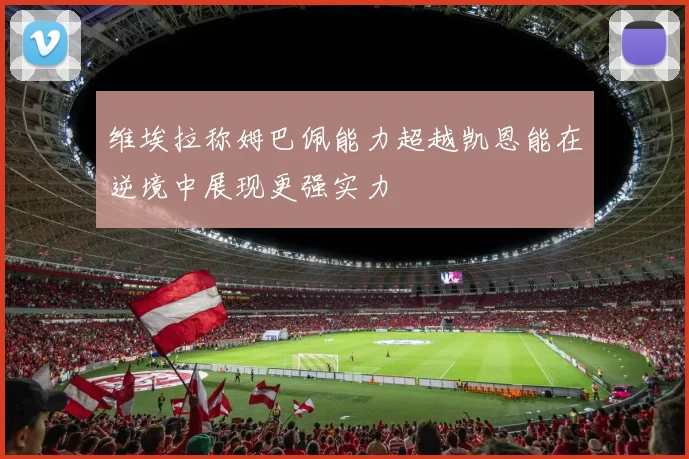 维埃拉称姆巴佩能力超越凯恩能在逆境中展现更强实力