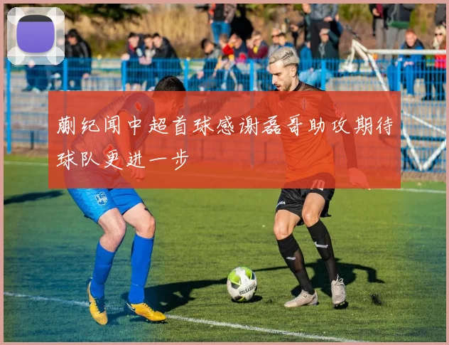 蒯纪闻中超首球感谢磊哥助攻期待球队更进一步
