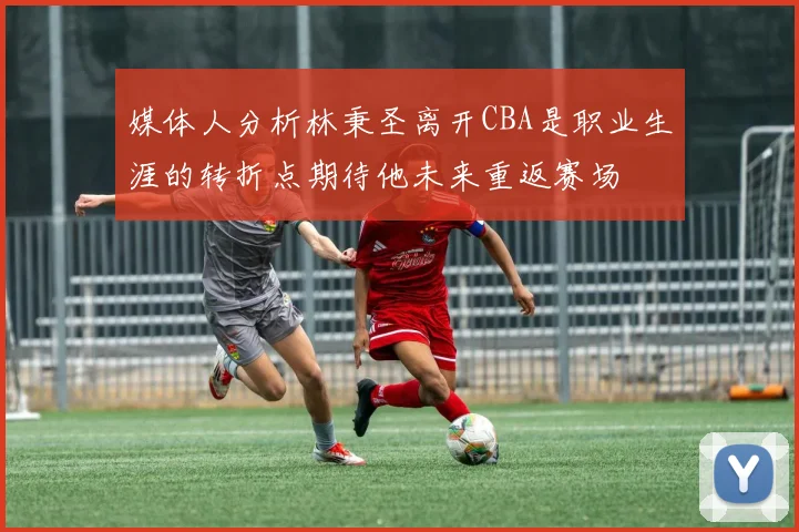 媒体人分析林秉圣离开CBA是职业生涯的转折点期待他未来重返赛场