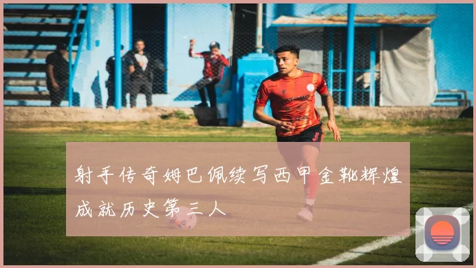 射手传奇姆巴佩续写西甲金靴辉煌成就历史第三人