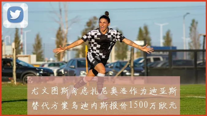 尤文图斯考虑扎尼奥洛作为迪亚斯替代方案乌迪内斯报价1500万欧元起步