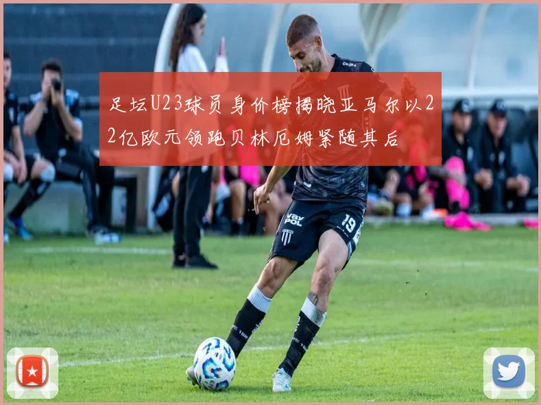 足坛U23球员身价榜揭晓亚马尔以22亿欧元领跑贝林厄姆紧随其后