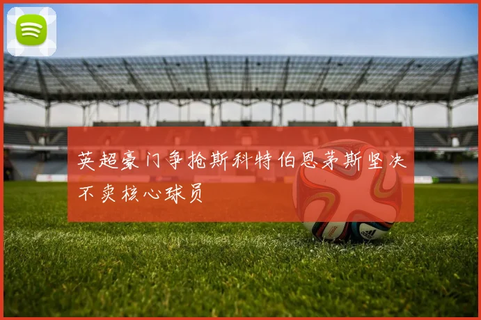 英超豪门争抢斯科特伯恩茅斯坚决不卖核心球员