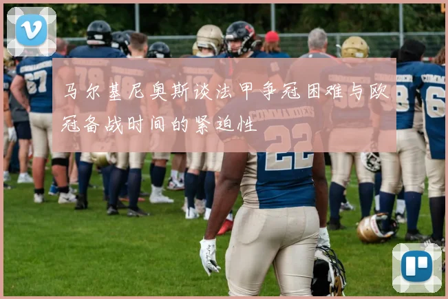 马尔基尼奥斯谈法甲争冠困难与欧冠备战时间的紧迫性
