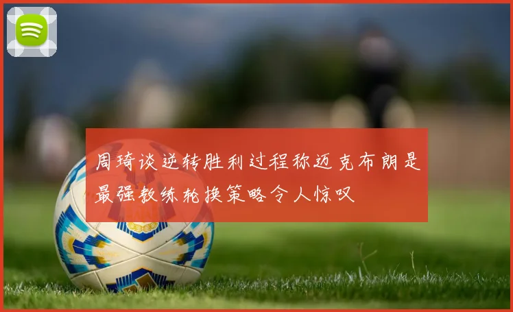 周琦谈逆转胜利过程称迈克布朗是最强教练轮换策略令人惊叹