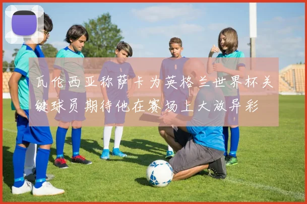 瓦伦西亚称萨卡为英格兰世界杯关键球员期待他在赛场上大放异彩