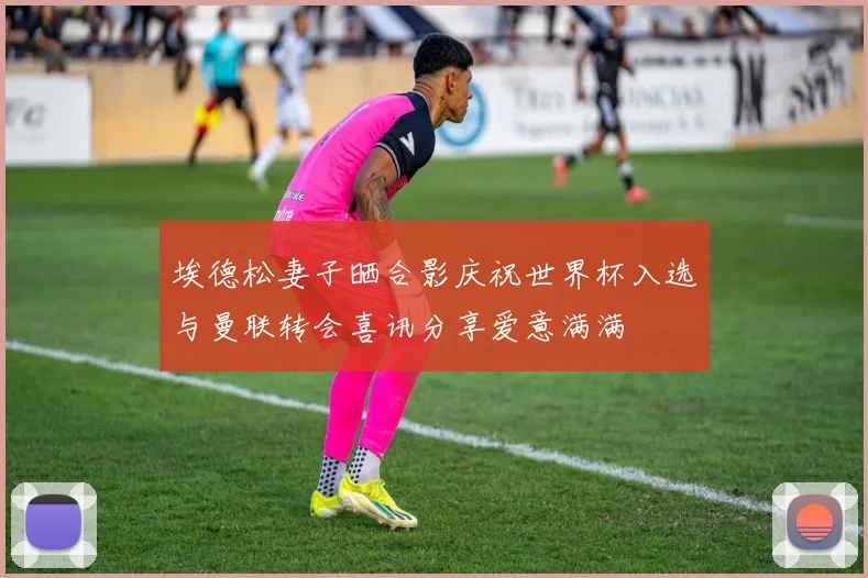 埃德松妻子晒合影庆祝世界杯入选与曼联转会喜讯分享爱意满满