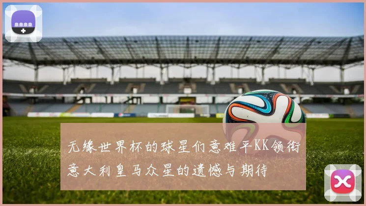无缘世界杯的球星们意难平KK领衔意大利皇马众星的遗憾与期待